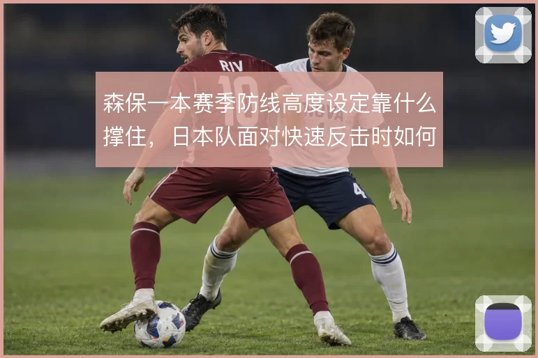 森保一本赛季防线高度设定靠什么撑住，日本队面对快速反击时如何取舍