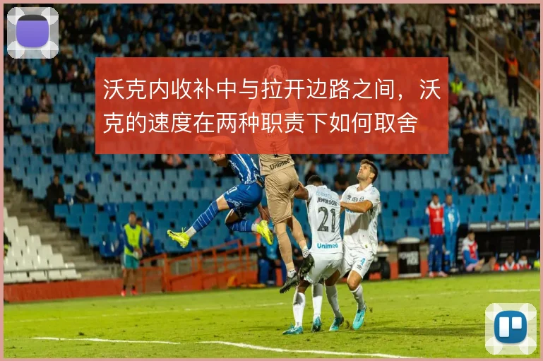 沃克内收补中与拉开边路之间,沃克的速度在两种职责下如何取舍