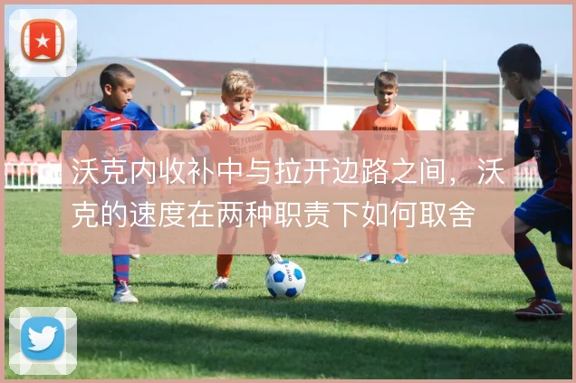 沃克内收补中与拉开边路之间,沃克的速度在两种职责下如何取舍